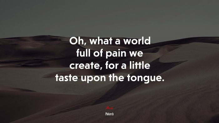 Oh, what a world full of pain we create, for a little taste upon the tongue. | Plutarch quote
