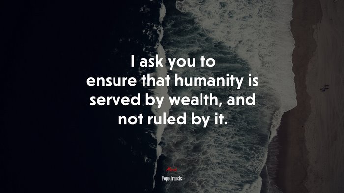 I ask you to ensure that humanity is served by wealth, and not ruled by it. | Pope Francis quote