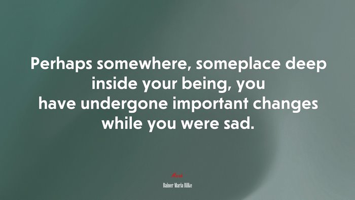 Perhaps somewhere, someplace deep inside your being, you have undergone important changes while you were sad. | Rainer Maria Rilke quote