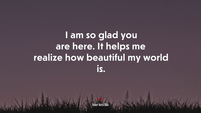 I am so glad you are here. It helps me realize how beautiful my world is. | Rainer Maria Rilke quote