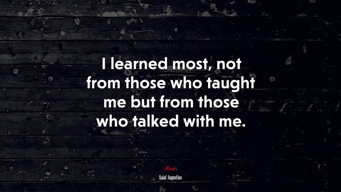 I learned most, not from those who taught me but from those who talked with me. | Saint Augustine quote