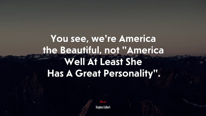 You see, we’re America the Beautiful, not “America Well At Least She Has A Great Personality”. | Stephen Colbert quote