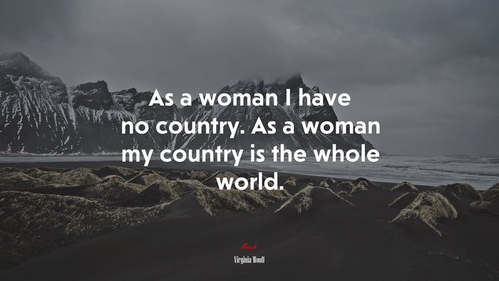 As a woman I have no country. As a woman my country is the whole world. | Virginia Woolf quote