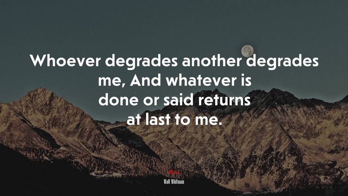 Whoever degrades another degrades me, And whatever is done or said returns at last to me. | Walt Whitman quote