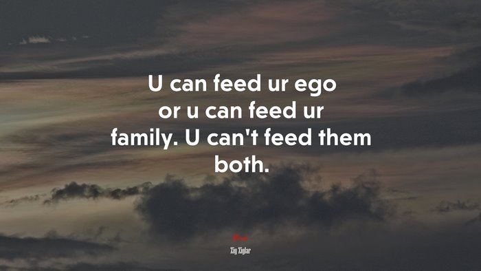 U can feed ur ego or u can feed ur family. U can’t feed them both. | Zig Ziglar quote