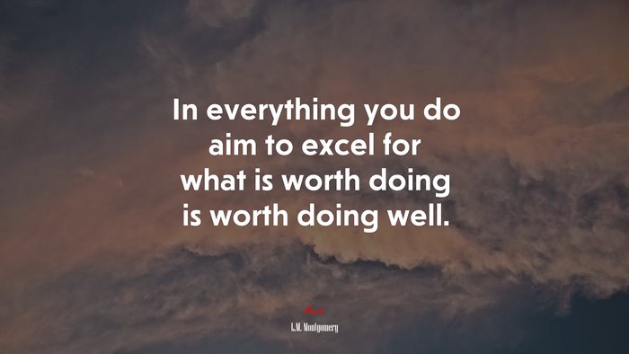 In everything you do aim to excel for what is worth doing is worth doing well. | L.M. Montgomery quote