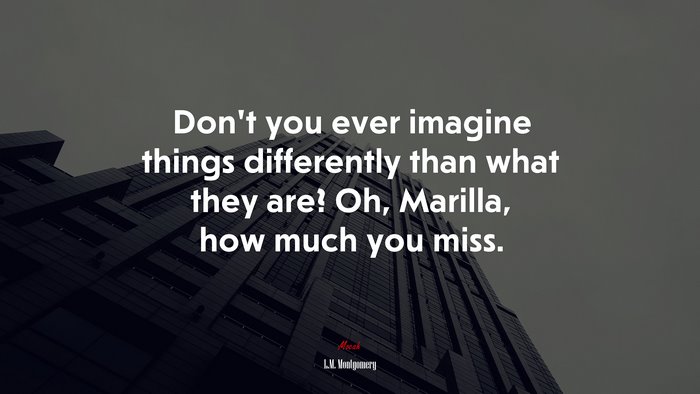 Don’t you ever imagine things differently than what they are? Oh, Marilla, how much you miss. | L.M. Montgomery quote