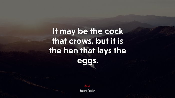 It may be the cock that crows, but it is the hen that lays the eggs. | Margaret Thatcher quote