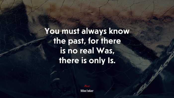 You must always know the past, for there is no real Was, there is only Is. | William Faulkner quote