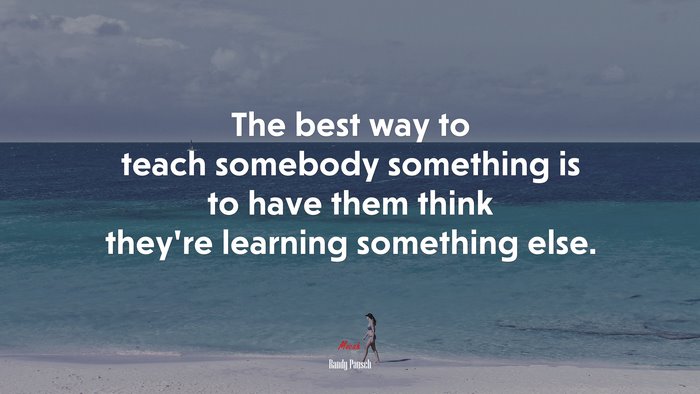 The best way to teach somebody something is to have them think they’re learning something else. | Randy Pausch quote