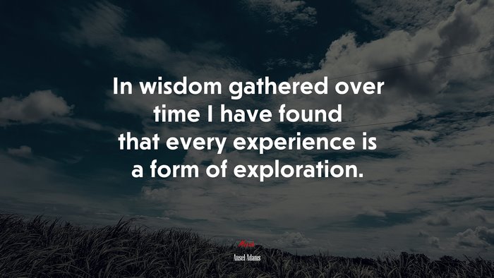 In wisdom gathered over time I have found that every experience is a form of exploration. | Ansel Adams quote
