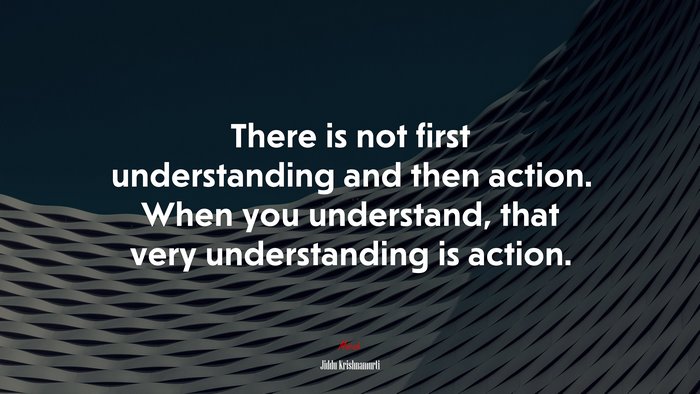There is not first understanding and then action. When you understand, that very understanding is action. | Jiddu Krishnamurti quote