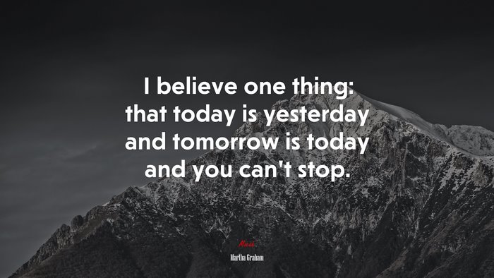 I believe one thing: that today is yesterday and tomorrow is today and you can’t stop. | Martha Graham quote