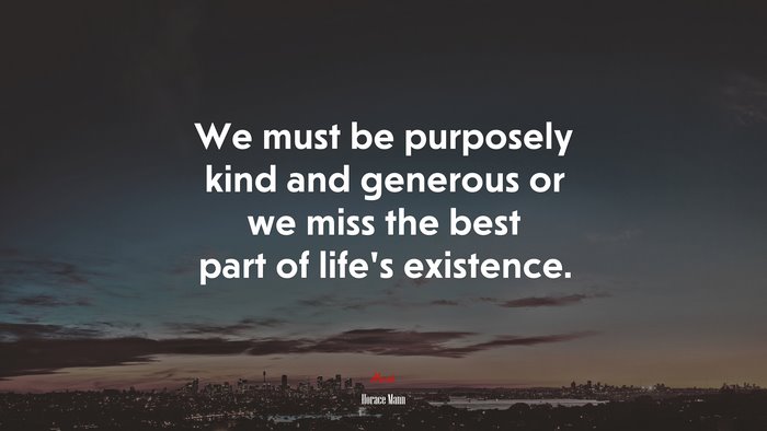 We must be purposely kind and generous or we miss the best part of life’s existence. | Horace Mann quote