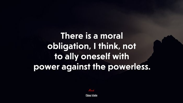 There is a moral obligation, I think, not to ally oneself with power against the powerless. | Chinua Achebe quote