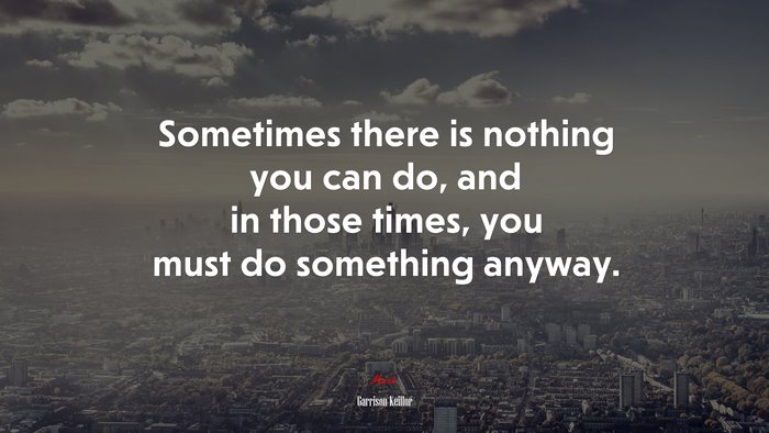 Sometimes there is nothing you can do, and in those times, you must do something anyway. | Garrison Keillor quote