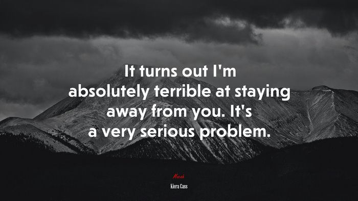 It turns out I’m absolutely terrible at staying away from you. It’s a very serious problem. | Kiera Cass quote
