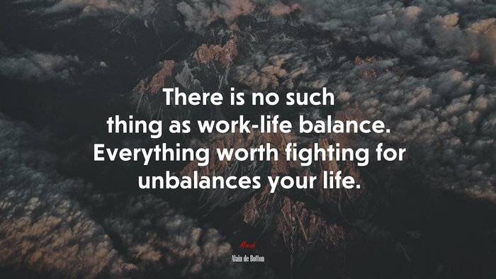 There is no such thing as work-life balance. Everything worth fighting for unbalances your life. | Alain de Botton quote