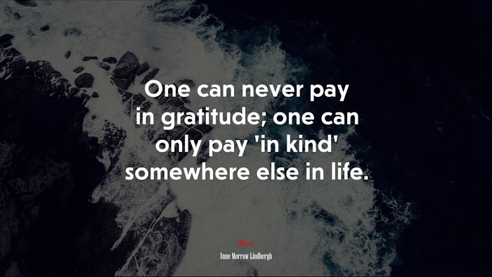 One can never pay in gratitude; one can only pay ‘in kind’ somewhere else in life. | Anne Morrow Lindbergh quote