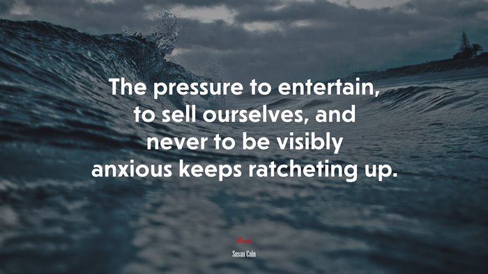 The pressure to entertain, to sell ourselves, and never to be visibly anxious keeps ratcheting up. | Susan Cain quote