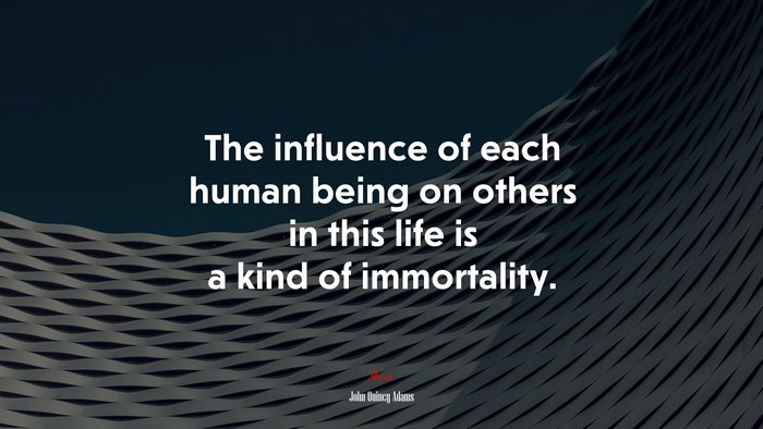 The influence of each human being on others in this life is a kind of immortality. | John Quincy Adams quote