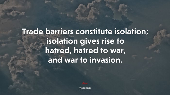 Trade barriers constitute isolation; isolation gives rise to hatred, hatred to war, and war to invasion. | Frédéric Bastiat quote