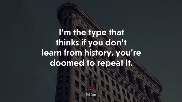 I’m the type that thinks if you don’t learn from history, you’re doomed to repeat it. | Mark Cuban quote