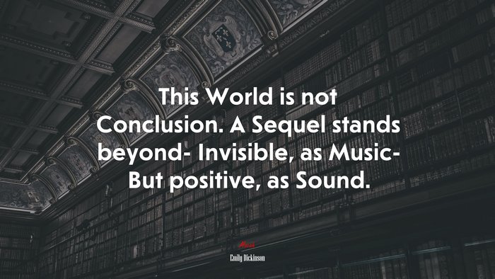 This World is not Conclusion. A Sequel stands beyond- Invisible, as Music- But positive, as Sound. | Emily Dickinson quote