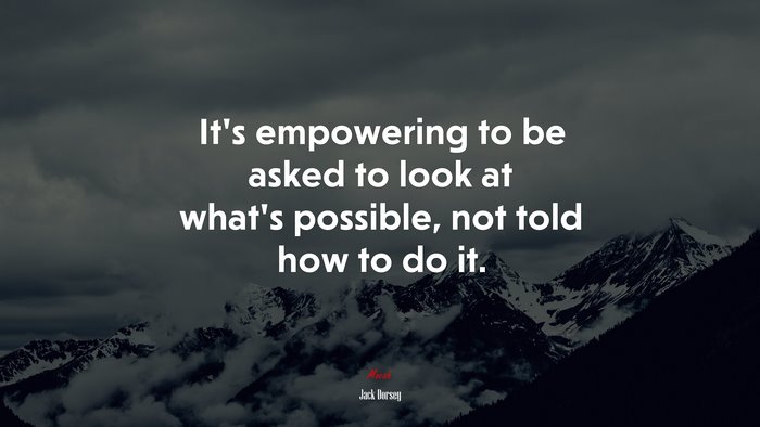 It’s empowering to be asked to look at what’s possible, not told how to do it. | Jack Dorsey quote