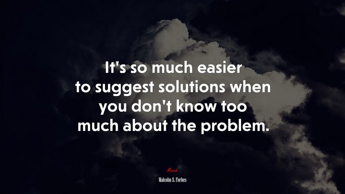 It’s so much easier to suggest solutions when you don’t know too much about the problem. | Malcolm S. Forbes quote