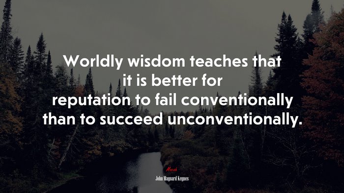Worldly wisdom teaches that it is better for reputation to fail conventionally than to succeed unconventionally. | John Maynard Keynes quote