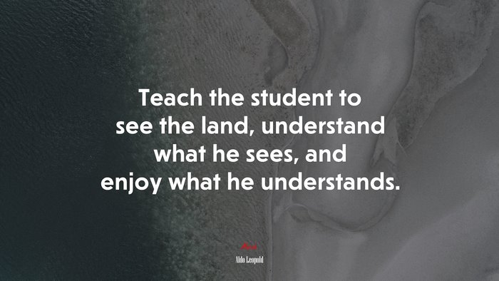 Teach the student to see the land, understand what he sees, and enjoy what he understands. | Aldo Leopold quote