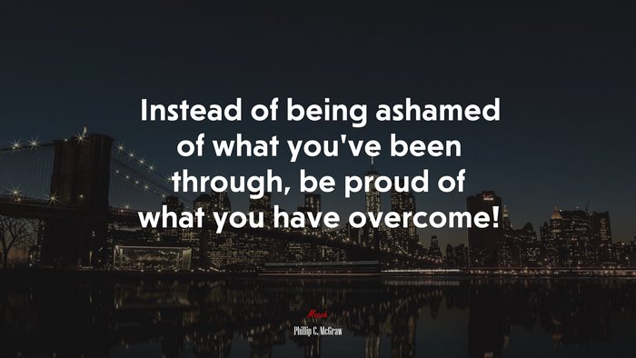 Instead of being ashamed of what you’ve been through, be proud of what you have overcome! | Phillip C. McGraw quote