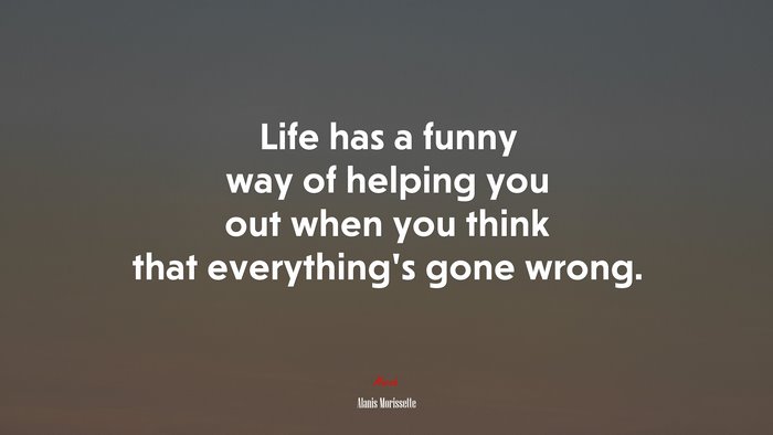 Life has a funny way of helping you out when you think that everything’s gone wrong. | Alanis Morissette quote