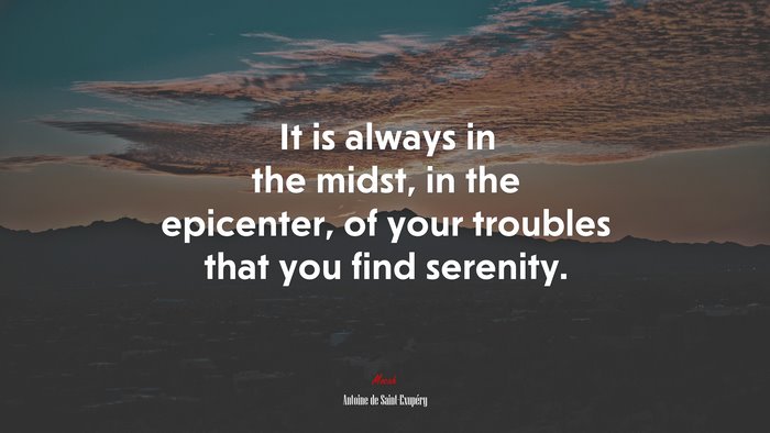 It is always in the midst, in the epicenter, of your troubles that you find serenity. | Antoine de Saint-Exupéry quote