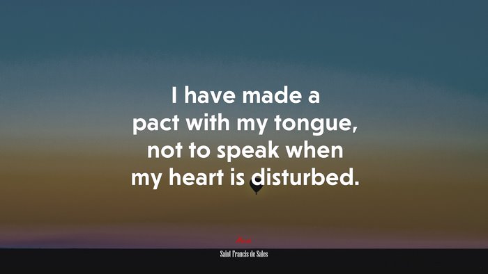 I have made a pact with my tongue, not to speak when my heart is disturbed. | Saint Francis de Sales quote
