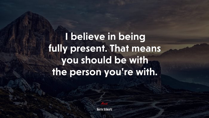 I believe in being fully present. That means you should be with the person you’re with. | Morrie Schwartz quote