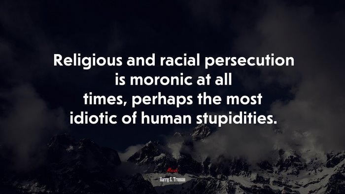 Religious and racial persecution is moronic at all times, perhaps the most idiotic of human stupidities. | Harry S. Truman quote