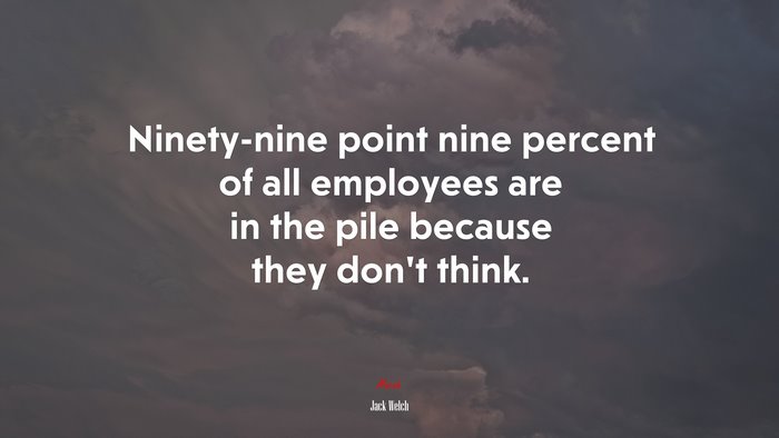 Ninety-nine point nine percent of all employees are in the pile because they don’t think. | Jack Welch quote