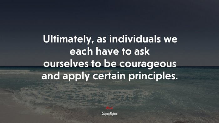 Ultimately, as individuals we each have to ask ourselves to be courageous and apply certain principles. | Sakyong Mipham quote