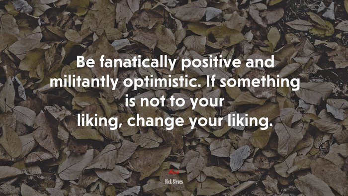 Be fanatically positive and militantly optimistic. If something is not to your liking, change your liking. | Rick Steves quote
