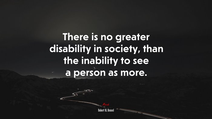There is no greater disability in society, than the inability to see a person as more. | Robert M. Hensel quote