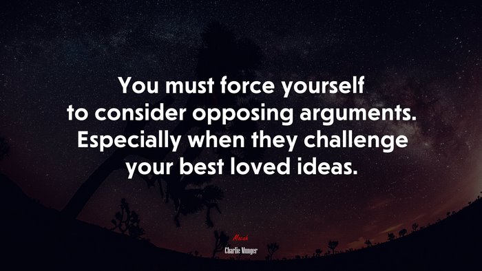 You must force yourself to consider opposing arguments. Especially when they challenge your best loved ideas. | Charlie Munger quote