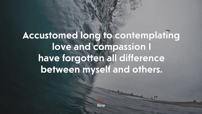 Accustomed long to contemplating love and compassion I have forgotten all difference between myself and others. | Milarepa quote