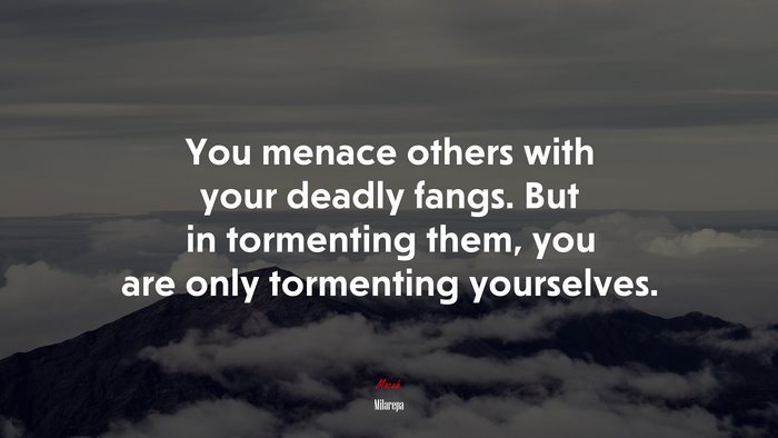 You menace others with your deadly fangs. But in tormenting them, you are only tormenting yourselves. | Milarepa quote