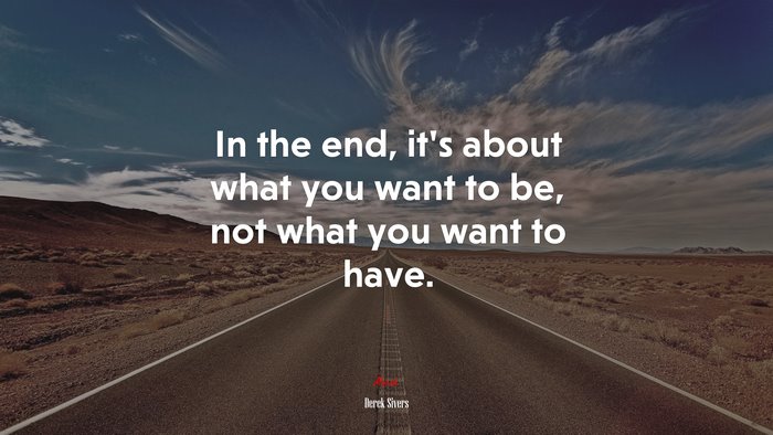 In the end, it’s about what you want to be, not what you want to have. | Derek Sivers quote