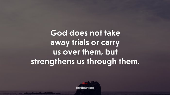 God does not take away trials or carry us over them, but strengthens us through them. | Edward Bouverie Pusey quote