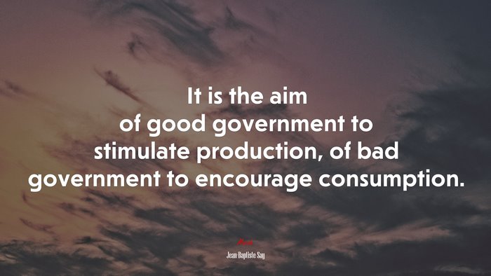It is the aim of good government to stimulate production, of bad government to encourage consumption. | Jean-Baptiste Say quote