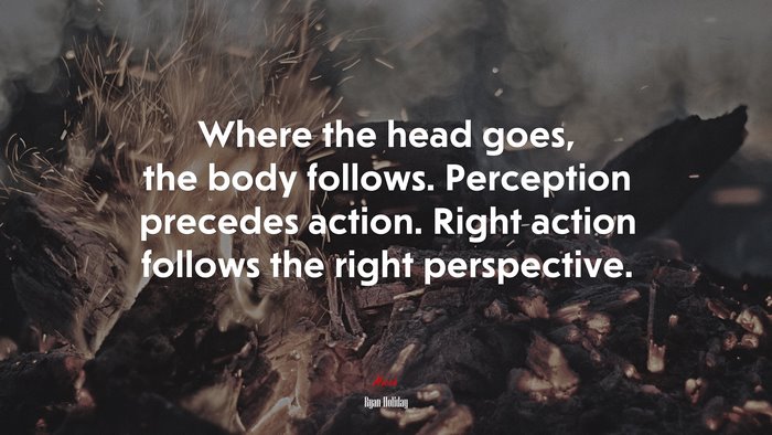 Where the head goes, the body follows. Perception precedes action. Right action follows the right perspective. | Ryan Holiday quote