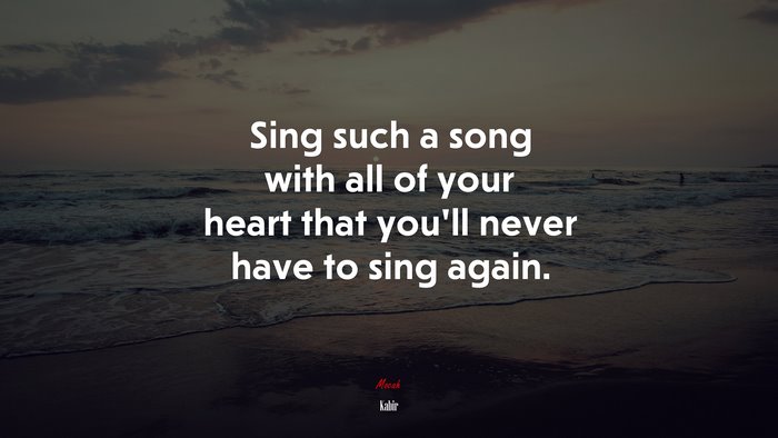 Sing such a song with all of your heart that you’ll never have to sing ...